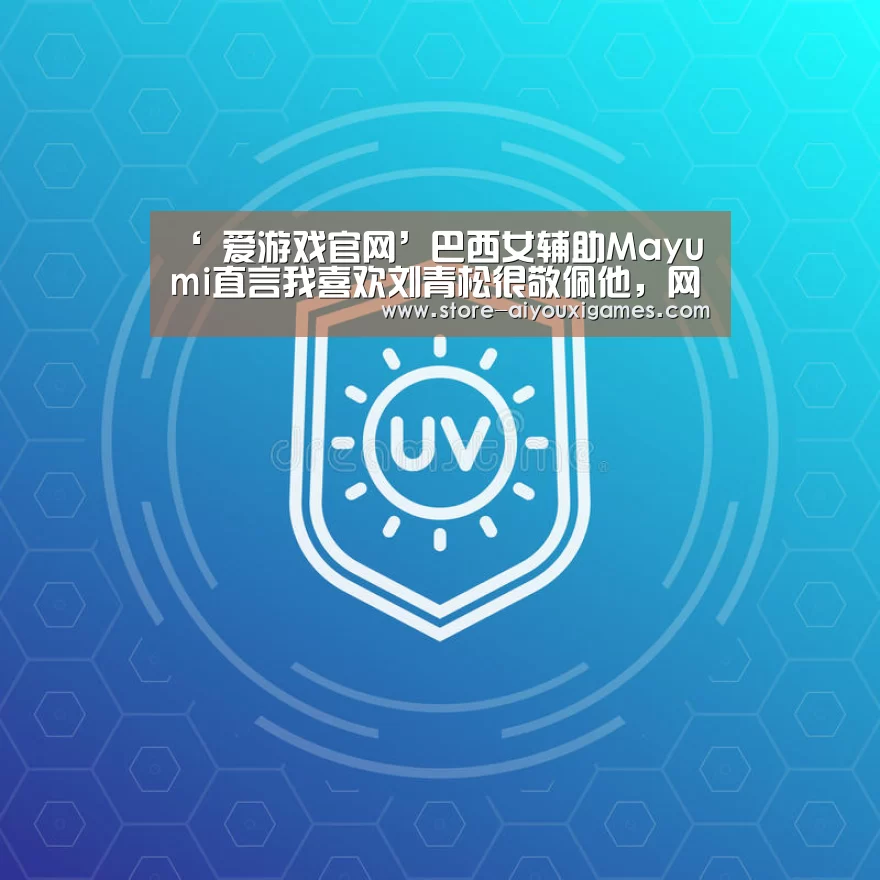 ‘ 爱游戏官网’巴西女辅助Mayumi直言我喜欢刘青松很敬佩他,网友:为什么没有宝蓝(图1) 爱游戏官网